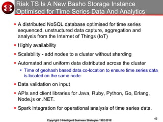42
Copyright © Intelligent Business Strategies 1992-2016!
Riak TS Is A New Basho Storage Instance
Optimised for Time Series Data And Analytics
 A distributed NoSQL database optimised for time series
sequenced, unstructured data capture, aggregation and
analysis from the Internet of Things (IoT)
 Highly availability
 Scalability - add nodes to a cluster without sharding
 Automated and uniform data distributed across the cluster
• Time of geohash based data co-location to ensure time series data
is located on the same node
 Data validation on input
 APIs and client libraries for Java, Ruby, Python, Go, Erlang,
Node.js or .NET.
 Spark integration for operational analysis of time series data.
 