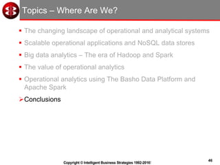 46
Copyright © Intelligent Business Strategies 1992-2016!
Topics – Where Are We?
 The changing landscape of operational and analytical systems
 Scalable operational applications and NoSQL data stores
 Big data analytics – The era of Hadoop and Spark
 The value of operational analytics
 Operational analytics using The Basho Data Platform and
Apache Spark
Conclusions
 