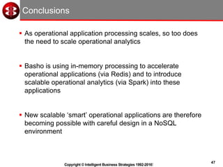 47
Copyright © Intelligent Business Strategies 1992-2016!
Conclusions
 As operational application processing scales, so too does
the need to scale operational analytics
 Basho is using in-memory processing to accelerate
operational applications (via Redis) and to introduce
scalable operational analytics (via Spark) into these
applications
 New scalable ‘smart’ operational applications are therefore
becoming possible with careful design in a NoSQL
environment
 
