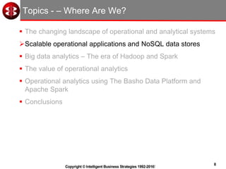 8
Copyright © Intelligent Business Strategies 1992-2016!
Topics - – Where Are We?
 The changing landscape of operational and analytical systems
Scalable operational applications and NoSQL data stores
 Big data analytics – The era of Hadoop and Spark
 The value of operational analytics
 Operational analytics using The Basho Data Platform and
Apache Spark
 Conclusions
 