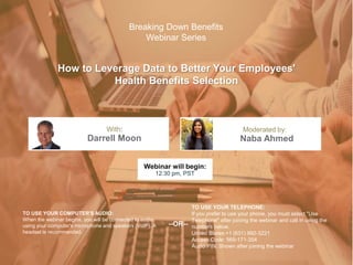 How to Leverage Data to Better Your Employees'
Health Benefits Selection
Darrell Moon Naba Ahmed
With: Moderated by:
TO USE YOUR COMPUTER'S AUDIO:
When the webinar begins, you will be connected to audio
using your computer's microphone and speakers (VoIP). A
headset is recommended.
Webinar will begin:
12:30 pm, PST
TO USE YOUR TELEPHONE:
If you prefer to use your phone, you must select "Use
Telephone" after joining the webinar and call in using the
numbers below.
United States:+1 (631) 992-3221
Access Code: 569-171-354
Audio PIN: Shown after joining the webinar
--OR--
Breaking Down Benefits
Webinar Series
 