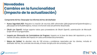 Novedades
Cambios en la funcionalidad
(Impacto de la actualización)
Componente Ad Hoc: Desacoplar los informes Ad Hoc del diseñador
• Nueva Seguridad JNDI: Requiere la creación de recursos JNDI adicionales (jdbc/jasperserverSystemAnalytics y
jdbc/jasperserverAuditAnalytics), incluso si la función está actualmente desactivada.
• OAuth con OpenID: Incluye soporte nativo para proveedores de OAuth OpenID, autenticación de Microsoft
Graph API en el programador.
• Impacto por Eliminación de Controladores de Progreso: Impacto en la base de datos del repositorio y en las
fuentes de datos; detalles del impacto en cada conectividad documentados.
• Mejora de Calidad: Se abordan más de 100 errores y problemas reportados por los clientes, incluido el
diseñador Ad Hoc, los controles de entrada, el motor de ejecución de consultas y más.
 