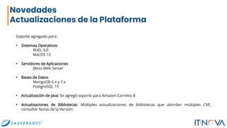Novedades
Actualizaciones de la Plataforma
Soporte agregado para:
• Sistemas Operativos
RHEL 9.0
MacOS 13
• Servidores de Aplicaciones
JBoss Web Server
• Bases de Datos
MongoDB 6.x y 7.x
PostgreSQL 15
• Actualización de Java: Se agregó soporte para Amazon Corretto 8
• Actualizaciones de Bibliotecas: Múltiples actualizaciones de bibliotecas que abordan múltiples CVE;
consultar Notas de la Versión
 