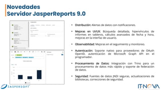 Novedades
Servidor JasperReports 9.0
• Distribución: Alertas de datos con notificaciones.
• Mejoras en UI/UX: Búsqueda detallada, hipervínculos de
informes en tableros, cálculos avanzados de fecha y hora,
mejoras en la interfaz de usuario.
• Observabilidad: Mejoras en el seguimiento y monitoreo.
• Autenticación: Soporte nativo para proveedores de OAuth
OpenID, autenticación de Microsoft Graph API en el
programador.
• Procesamiento de Datos: Integración con Trino para un
procesamiento de datos más rápido y soporte de federación
de datos.
• Seguridad: Fuentes de datos JNDI seguras, actualizaciones de
bibliotecas, correcciones de seguridad.
 