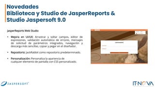 Novedades
Biblioteca y Studio de JasperReports &
Studio Jaspersoft 9.0
JasperReports Web Studio
• Mejora en UI/UX: Arrastrar y soltar campos, editor de
expresiones, validación automática de errores, mensajes
de solicitud de parámetros integrados, navegación y
descarga más sencillas, copiar y pegar en el diseñador.
• Repositorio: JackRabbit como repositorio predeterminado.
• Personalización: Personaliza la apariencia de
cualquier elemento de pantalla con CSS personalizado.
 