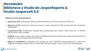 Novedades
Biblioteca y Studio de JasperReports &
Studio Jaspersoft 9.0
Biblioteca y Studio de JasperReports
• Soporte para PDF: Soporte para PDF/A-2a, PDF/A-2b, PDF/A-2u, PDF/A-3a, PDF/A-3b, PDF/A-3u.
• Mejoras en UI/UX: Creación de informes en blanco, nuevo componente HTML, actualización del componente
Google Maps.
• Componente HTML: Componente exclusivo para profesionales para insertar HTML dentro de un informe;
admite diseño HTML complejo.
• Fastexcel: Nuevo origen de datos que utiliza la biblioteca de lectura Fastexcel para cargar archivos XLSX más
grandes sin consumir demasiada memoria heap.
• Mejora de rendimiento: Procesadores de marcado de texto HTML/RTF; almacenamiento en caché para
imágenes recortadas y dibujos SVG en el exportador PDF para ayudar a crear archivos PDF más pequeños.
 