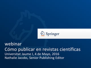 webinar
Cómo publicar en revistas científicas
Universitat Jaume I, 4 de Mayo, 2016
Nathalie Jacobs, Senior Publishing Editor
 