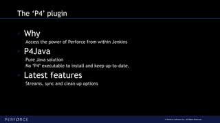 © Perforce Software Inc. All Rights Reserved.
The ‘P4’ plugin
◦ Why
Access the power of Perforce from within Jenkins
◦ P4Java
Pure Java solution
No ‘P4’ executable to install and keep up-to-date.
◦ Latest features
Streams, sync and clean up options
 