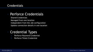 © Perforce Software Inc. All Rights Reserved.
Credentials
◦ Perforce Credentials
Shared Credentials
Managed from one location
Independent from the Job configuration
Update connection details in one location
◦ Credential Types
1. Perforce Password Credential
2. Perforce Ticket Credential
 