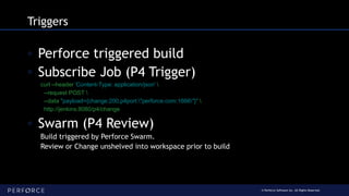 © Perforce Software Inc. All Rights Reserved.
Triggers
◦ Perforce triggered build
◦ Subscribe Job (P4 Trigger)
curl --header 'Content-Type: application/json' 
--request POST 
--data "payload={change:200,p4port:"perforce.com:1666"}" 
http://jenkins:8080/p4/change
◦ Swarm (P4 Review)
Build triggered by Perforce Swarm.
Review or Change unshelved into workspace prior to build
 