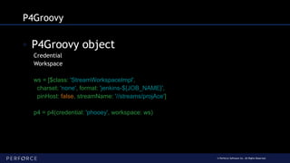 © Perforce Software Inc. All Rights Reserved.
P4Groovy
◦ P4Groovy object
Credential
Workspace
ws = [$class: 'StreamWorkspaceImpl',
charset: 'none', format: 'jenkins-${JOB_NAME}',
pinHost: false, streamName: '//streams/projAce']
p4 = p4(credential: 'phooey', workspace: ws)
 