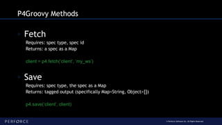 © Perforce Software Inc. All Rights Reserved.
P4Groovy Methods
◦ Fetch
Requires: spec type, spec id
Returns: a spec as a Map
client = p4.fetch(‘client’, ‘my_ws’)
◦ Save
Requires: spec type, the spec as a Map
Returns: tagged output (specifically Map<String, Object>[])
p4.save(‘client’, client)
 
