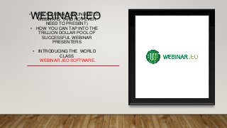 WEBINAR JEO• HOW YOU CAN RUN UNLIMITED
WEBINARS *(AND NOT EVER
NEED TO PRESENT)
• HOW YOU CAN TAP INTO THE
TRILLION DOLLAR POOL OF
SUCCESSFUL WEBINAR
PRESENTERS
• INTRODUCING THE WORLD
CLASS
WEBINAR JEO SOFTWARE.
 
