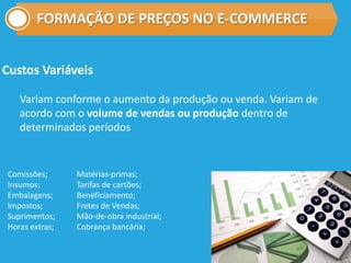 FORMAÇÃO DE PREÇOS NO E-COMMERCE
Custos Variáveis
Variam conforme o aumento da produção ou venda. Variam de
acordo com o volume de vendas ou produção dentro de
determinados períodos
Comissões;
Insumos;
Embalagens;
Impostos;
Suprimentos;
Horas extras;
Matérias-primas;
Tarifas de cartões;
Beneficiamento;
Fretes de Vendas;
Mão-de-obra industrial;
Cobrança bancária;
 
