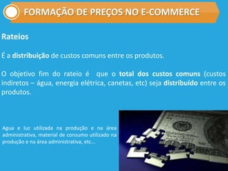 FORMAÇÃO DE PREÇOS NO E-COMMERCE
Rateios
É a distribuição de custos comuns entre os produtos.
O objetivo fim do rateio é que o total dos custos comuns (custos
indiretos – água, energia elétrica, canetas, etc) seja distribuído entre os
produtos.
Agua e luz utilizada na produção e na área
administrativa, material de consumo utilizado na
produção e na área administrativa, etc...
 
