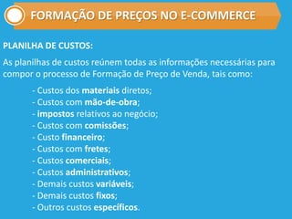 FORMAÇÃO DE PREÇOS NO E-COMMERCE
PLANILHA DE CUSTOS:
As planilhas de custos reúnem todas as informações necessárias para
compor o processo de Formação de Preço de Venda, tais como:
- Custos dos materiais diretos;
- Custos com mão-de-obra;
- impostos relativos ao negócio;
- Custos com comissões;
- Custo financeiro;
- Custos com fretes;
- Custos comerciais;
- Custos administrativos;
- Demais custos variáveis;
- Demais custos fixos;
- Outros custos específicos.
 