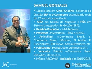 SAMUEL GONSALES
• Especialista em Omni-Channel, Sistemas de
Gestão ERP e e-Commerce acumulando mais
de 17 anos de experiência.
• MBA em Gestão de Negócios e PÓS em
Sistemas Integrados de Gestão (ERP).
• Head de Produtos – e-Millennium.
• Professor Universitário – IBTA e SENAC.
• Articulista: e-Commerce Brasil, e-
Commerce News, iMasters, TI Inside, TI
Especialistas, ERP News, Administradores, etc
• Palestrante: Eventos de e-Commerce e TI.
• Vencedor Prêmio e-Commerce Brasil
2015/Cat. Operações.
• Prêmio ABCOMM - Indicado em 2015/2016.
 