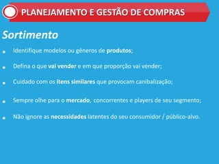 PLANEJAMENTO E GESTÃO DE COMPRAS
Sortimento
• Identifique modelos ou gêneros de produtos;
• Defina o que vai vender e em que proporção vai vender;
• Cuidado com os itens similares que provocam canibalização;
• Sempre olhe para o mercado, concorrentes e players de seu segmento;
• Não ignore as necessidades latentes do seu consumidor / público-alvo.
 