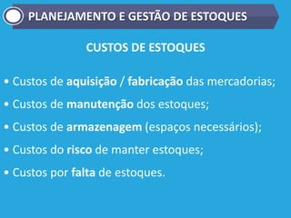 CUSTOS DE ESTOQUES
• Custos de aquisição / fabricação das mercadorias;
• Custos de manutenção dos estoques;
• Custos de armazenagem (espaços necessários);
• Custos do risco de manter estoques;
• Custos por falta de estoques.
PLANEJAMENTO E GESTÃO DE ESTOQUES
 