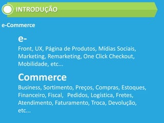 INTRODUÇÃO
e-Commerce
e-
Front, UX, Página de Produtos, Mídias Sociais,
Marketing, Remarketing, One Click Checkout,
Mobilidade, etc...
Commerce
Business, Sortimento, Preços, Compras, Estoques,
Financeiro, Fiscal, Pedidos, Logística, Fretes,
Atendimento, Faturamento, Troca, Devolução,
etc...
 
