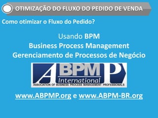 OTIMIZAÇÃO DO FLUXO DO PEDIDO DE VENDA
Como otimizar o Fluxo do Pedido?
Usando BPM
Business Process Management
Gerenciamento de Processos de Negócio
www.ABPMP.org e www.ABPM-BR.org
 