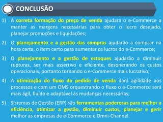 CONCLUSÃO
1) A correta formação do preço de venda ajudará o e-Commerce a
manter as margens necessárias para obter o lucro desejado,
planejar promoções e liquidações;
2) O planejamento e a gestão das compras ajudarão a comprar na
hora certa, o item certo para aumentar os lucros do e-Commerce;
3) O planejamento e a gestão de estoques ajudarão a diminuir
rupturas, ser mais assertivo e eficiente, desonerando os custos
operacionais, portanto tornando o e-Commerce mais lucrativo;
4) A otimização do fluxo do pedido de venda dará agilidade aos
processos e com um OMS orquestrando o fluxo o e-Commerce será
mais ágil, fluído e adaptável às mudanças necessárias;
5) Sistemas de Gestão (ERP) são ferramentas poderosas para melhor a
eficiência, otimizar a gestão, diminuir custos, planejar e gerir
melhor as empresas de e-Commerce e Omni-Channel.
 