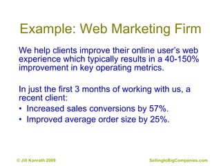 Example: Web Marketing Firm We help clients improve their online user’s web experience which typically results in a 40-150% improvement in key operating metrics.  In just the first 3 months of working with us, a recent client: •  Increased sales conversions by 57%. •  Improved average order size by 25%. 