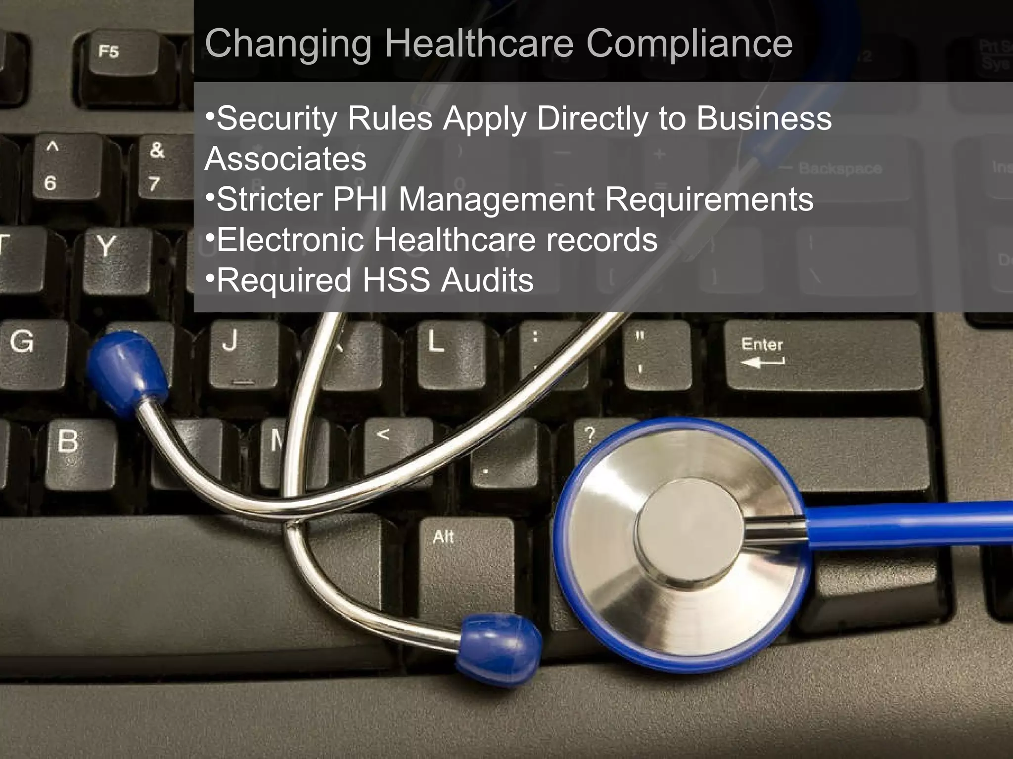 Changing Healthcare Compliance Security Rules Apply Directly to Business Associates Stricter PHI Management Requirements Electronic Healthcare records Required HSS Audits 