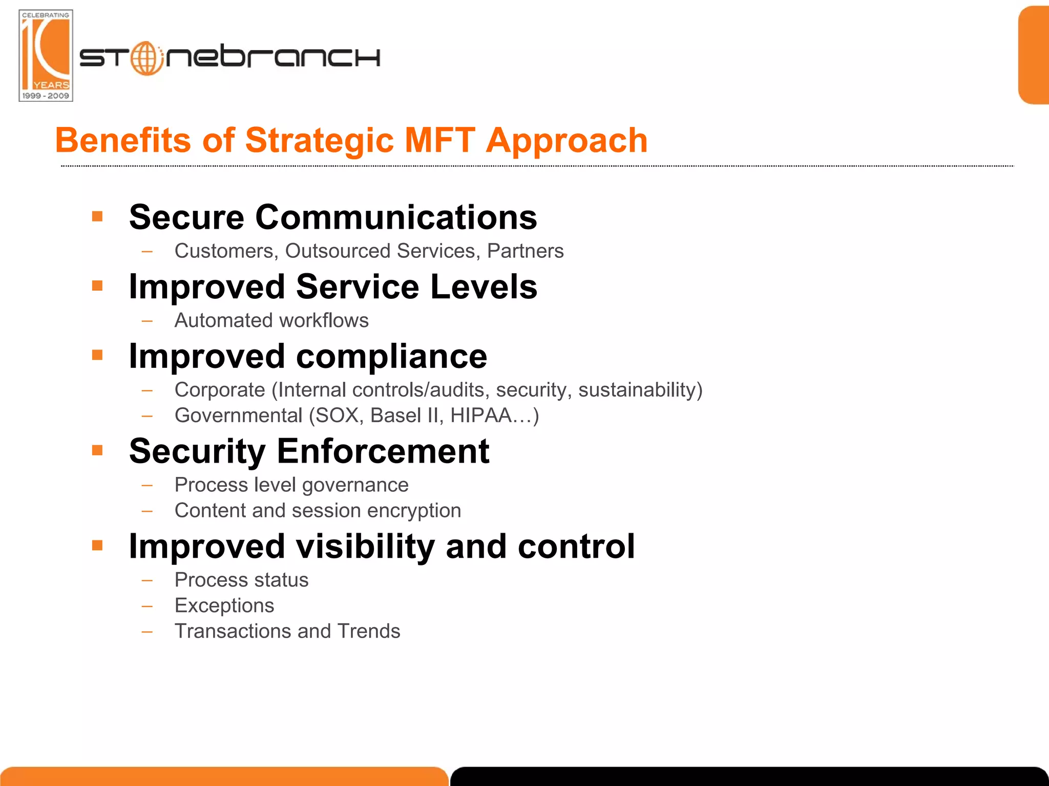 Benefits of Strategic MFT Approach Secure Communications Customers, Outsourced Services, Partners Improved Service Levels Automated workflows Improved compliance Corporate (Internal controls/audits, security, sustainability) Governmental (SOX, Basel II, HIPAA…) Security Enforcement Process level governance Content and session encryption Improved visibility and control Process status Exceptions Transactions and Trends 