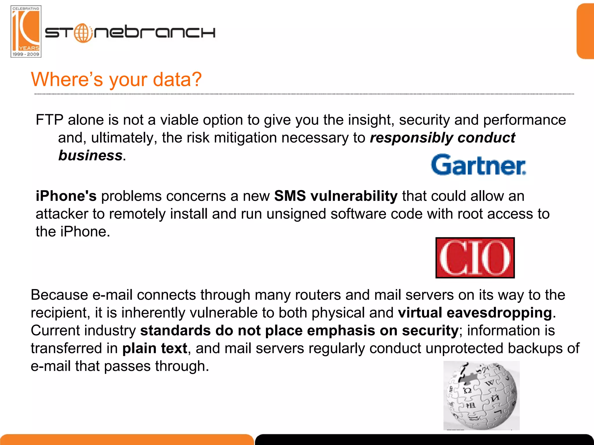 Where’s your data? FTP alone is not a viable option to give you the insight, security and performance and, ultimately, the risk mitigation necessary to  responsibly conduct business . iPhone's  problems concerns a new  SMS vulnerability  that could allow an attacker to remotely install and run unsigned software code with root access to the iPhone. Because e-mail connects through many routers and mail servers on its way to the recipient, it is inherently vulnerable to both physical and  virtual eavesdropping . Current industry  standards do not place emphasis on security ; information is transferred in  plain text , and mail servers regularly conduct unprotected backups of e-mail that passes through. 