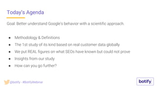 Today’s Agenda
Goal: Better understand Google's behavior with a scientific approach.
● Methodology & Definitions
● The 1st study of its kind based on real customer data globally
● We put REAL figures on what SEOs have known but could not prove
● Insights from our study
● How can you go further?
@botify - #BotifyWebinar
 
