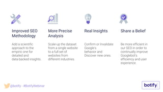Scale-up the dataset
from a single website
to a full set of
websites from
different industries.
Add a scientific
approach to the
empiric one for
detailed and
data-backed insights.
Improved SEO
Methodology
More Precise
Analysis
Confirm or Invalidate
Google’s
behavior and
Discover new ones.
Real Insights
Be more efficient in
our SEO in order to
continually improve
Googlebot’s
efficiency and user
experience.
Share a Belief
@botify - #BotifyWebinar
 