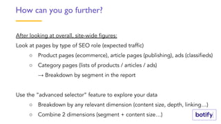 After looking at overall, site-wide figures:
Look at pages by type of SEO role (expected traffic)
○ Product pages (ecommerce), article pages (publishing), ads (classifieds)
○ Category pages (lists of products / articles / ads)
→ Breakdown by segment in the report
Use the “advanced selector” feature to explore your data
○ Breakdown by any relevant dimension (content size, depth, linking…)
○ Combine 2 dimensions (segment + content size…)
How can you go further?
 