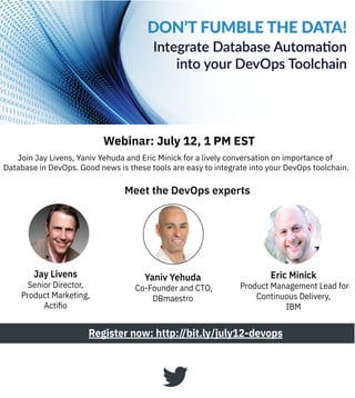 Join Jay Livens, Yaniv Yehuda and Eric Minick for a lively conversation on importance of
Database in DevOps. Good news is these tools are easy to integrate into your DevOps toolchain.
Register now: http://bit.ly/july12-devops
Meet the DevOps experts
Webinar: July 12, 1 PM EST
Eric Minick
Product Management Lead for
Continuous Delivery,
IBM
Jay Livens
Senior Director,
Product Marketing,
Actiﬁo
Yaniv Yehuda
Co-Founder and CTO,
DBmaestro
 