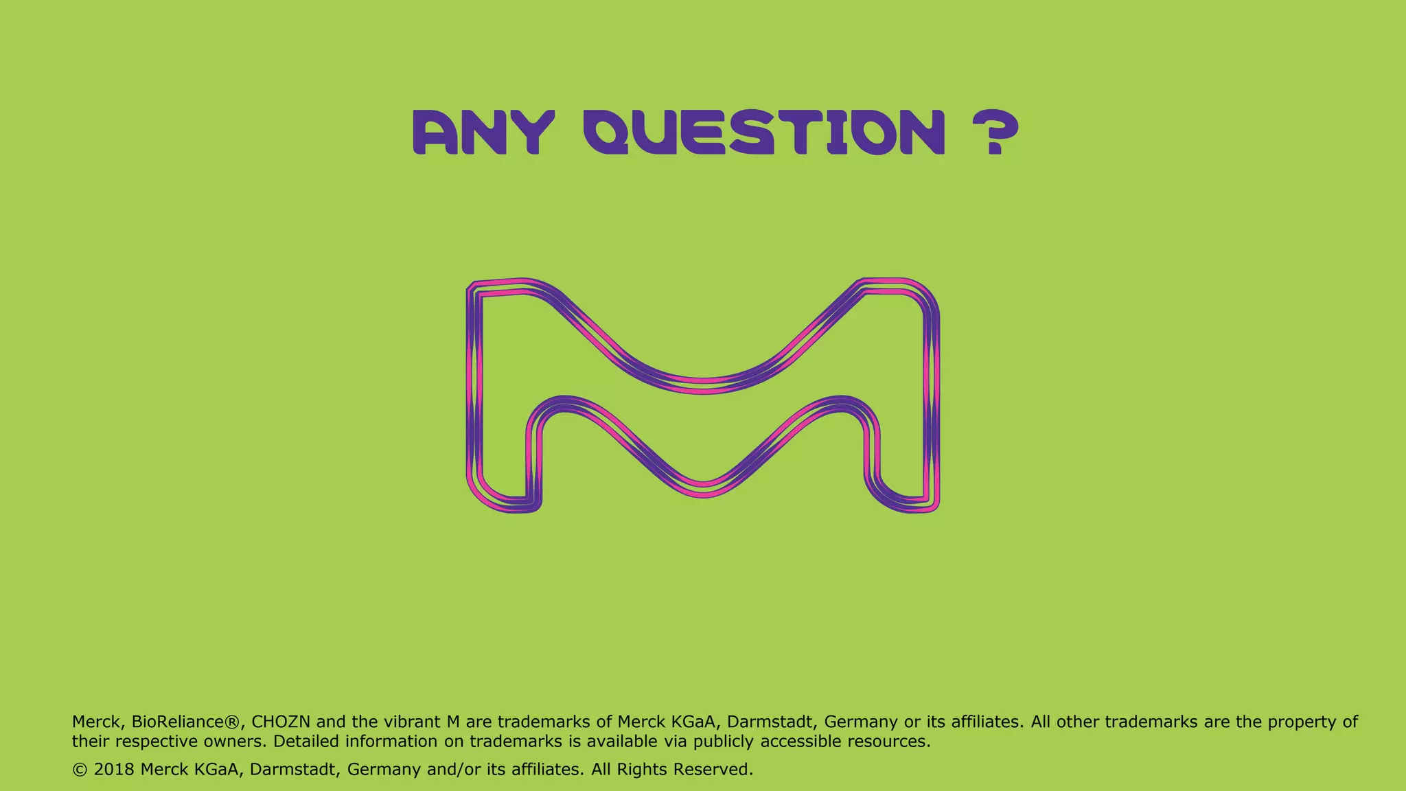 Merck, BioReliance®, CHOZN and the vibrant M are trademarks of Merck KGaA, Darmstadt, Germany or its affiliates. All other trademarks are the property of
their respective owners. Detailed information on trademarks is available via publicly accessible resources.
© 2018 Merck KGaA, Darmstadt, Germany and/or its affiliates. All Rights Reserved.
ANY QUESTION ?
 