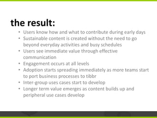 the result:
 • Users know how and what to contribute during early days
 • Sustainable content is created without the need ...