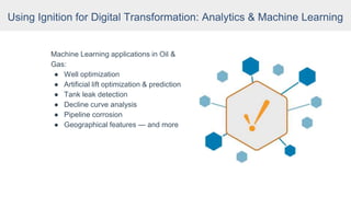 Machine Learning applications in Oil &
Gas:
● Well optimization
● Artificial lift optimization & prediction
● Tank leak detection
● Decline curve analysis
● Pipeline corrosion
● Geographical features — and more
Using Ignition for Digital Transformation: Analytics & Machine Learning
 