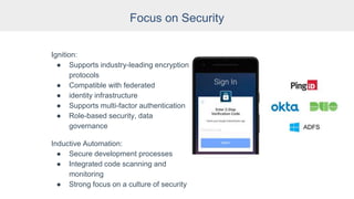 Focus on Security
Ignition:
● Supports industry-leading encryption
protocols
● Compatible with federated
● identity infrastructure
● Supports multi-factor authentication
● Role-based security, data
governance
Inductive Automation:
● Secure development processes
● Integrated code scanning and
monitoring
● Strong focus on a culture of security
 