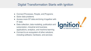 Digital Transformation Starts with Ignition
● Connect Processes, People, and Programs
● Solve data problems
● Access more OT data and bring it together with
IT data
● Data collection, data modeling, publication and
subscription, industrial and business
applications, analytics, and machine learning
● Connect to an ecosystem of other solutions
including software, hardware, and services
 
