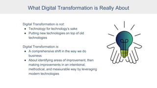 What Digital Transformation is Really About
Digital Transformation is not:
● Technology for technology’s sake
● Putting new technologies on top of old
technologies
Digital Transformation is:
● A comprehensive shift in the way we do
business
● About identifying areas of improvement, then
making improvements in an intentional,
methodical, and measurable way by leveraging
modern technologies
 