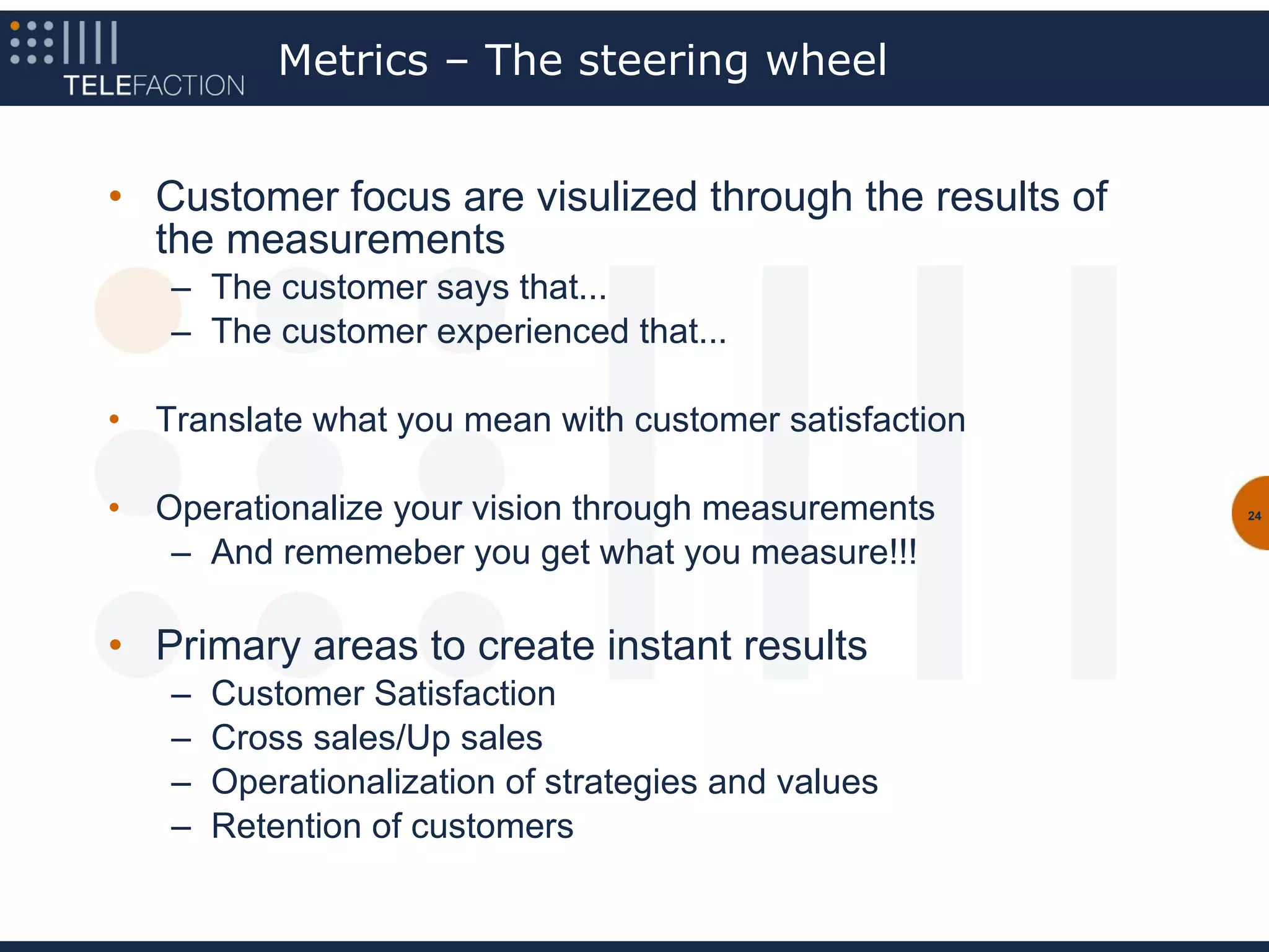 Metrics – The steering wheel


• Customer focus are visulized through the results of
  the measurements
    – The customer says that...
    – The customer experienced that...

•   Translate what you mean with customer satisfaction

•   Operationalize your vision through measurements      24


     – And rememeber you get what you measure!!!

• Primary areas to create instant results
    –   Customer Satisfaction
    –   Cross sales/Up sales
    –   Operationalization of strategies and values
    –   Retention of customers
 