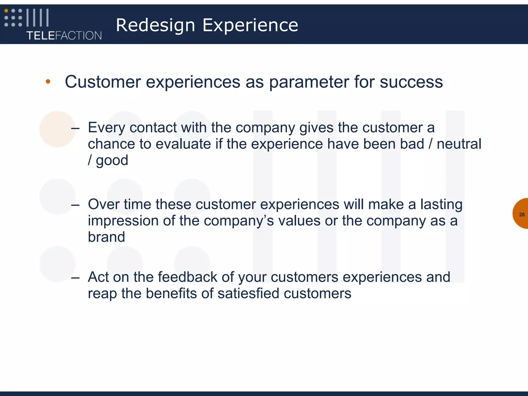 Redesign Experience


• Customer experiences as parameter for success

   – Every contact with the company gives the customer a
     chance to evaluate if the experience have been bad / neutral
     / good


   – Over time these customer experiences will make a lasting       26
     impression of the company’s values or the company as a
     brand

   – Act on the feedback of your customers experiences and
     reap the benefits of satiesfied customers
 