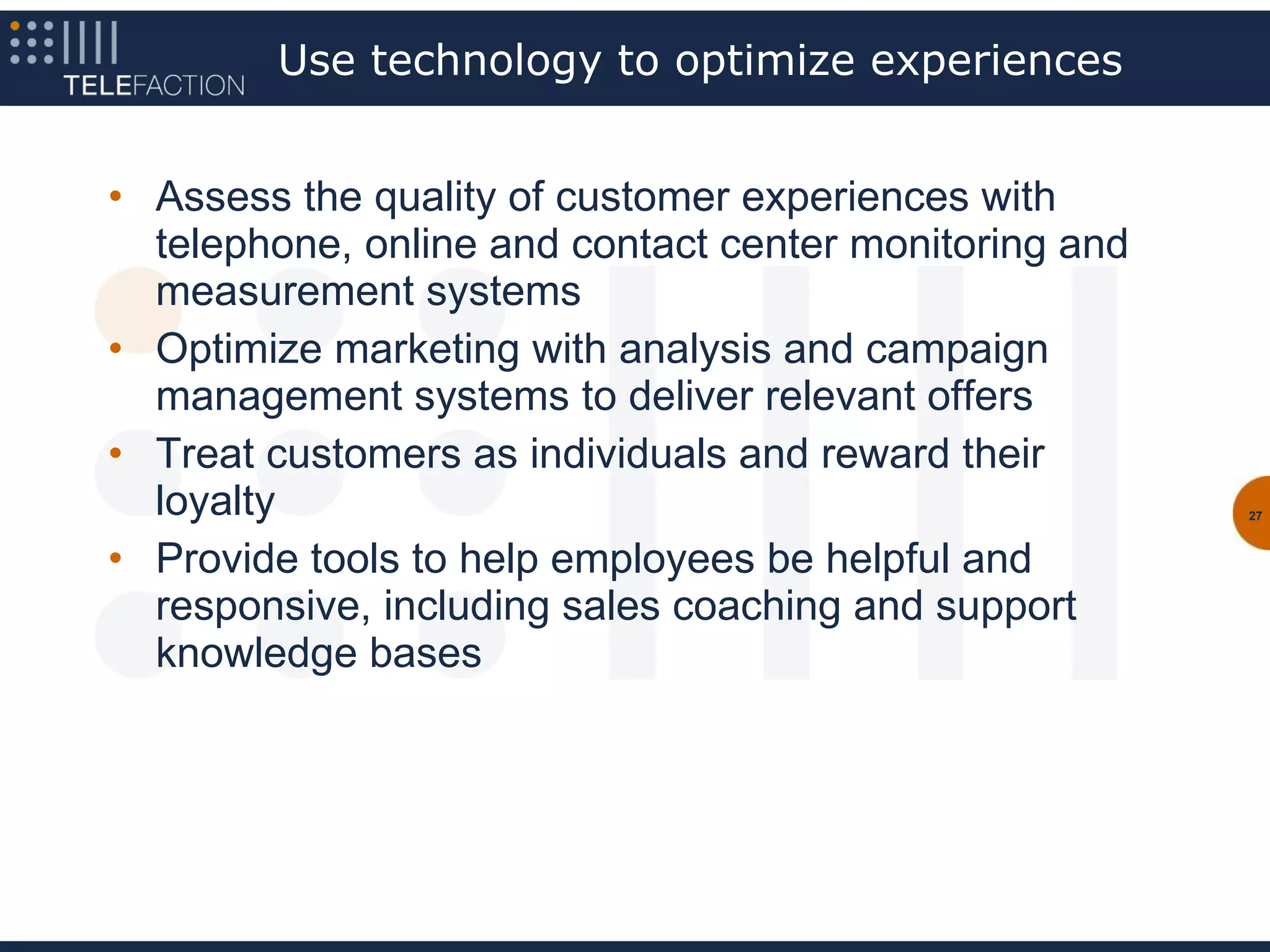 Use technology to optimize experiences


• Assess the quality of customer experiences with
  telephone, online and contact center monitoring and
  measurement systems
• Optimize marketing with analysis and campaign
  management systems to deliver relevant offers
• Treat customers as individuals and reward their
  loyalty                                               27



• Provide tools to help employees be helpful and
  responsive, including sales coaching and support
  knowledge bases
 