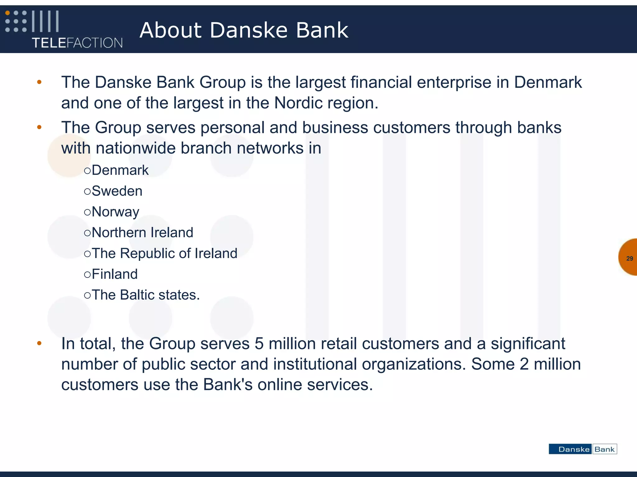 About Danske Bank

•   The Danske Bank Group is the largest financial enterprise in Denmark
    and one of the largest in the Nordic region.
•   The Group serves personal and business customers through banks
    with nationwide branch networks in
       oDenmark
       oSweden
       oNorway
       oNorthern Ireland
       oThe Republic of Ireland                                               29

       oFinland
       oThe Baltic states.


•   In total, the Group serves 5 million retail customers and a significant
    number of public sector and institutional organizations. Some 2 million
    customers use the Bank's online services.
 