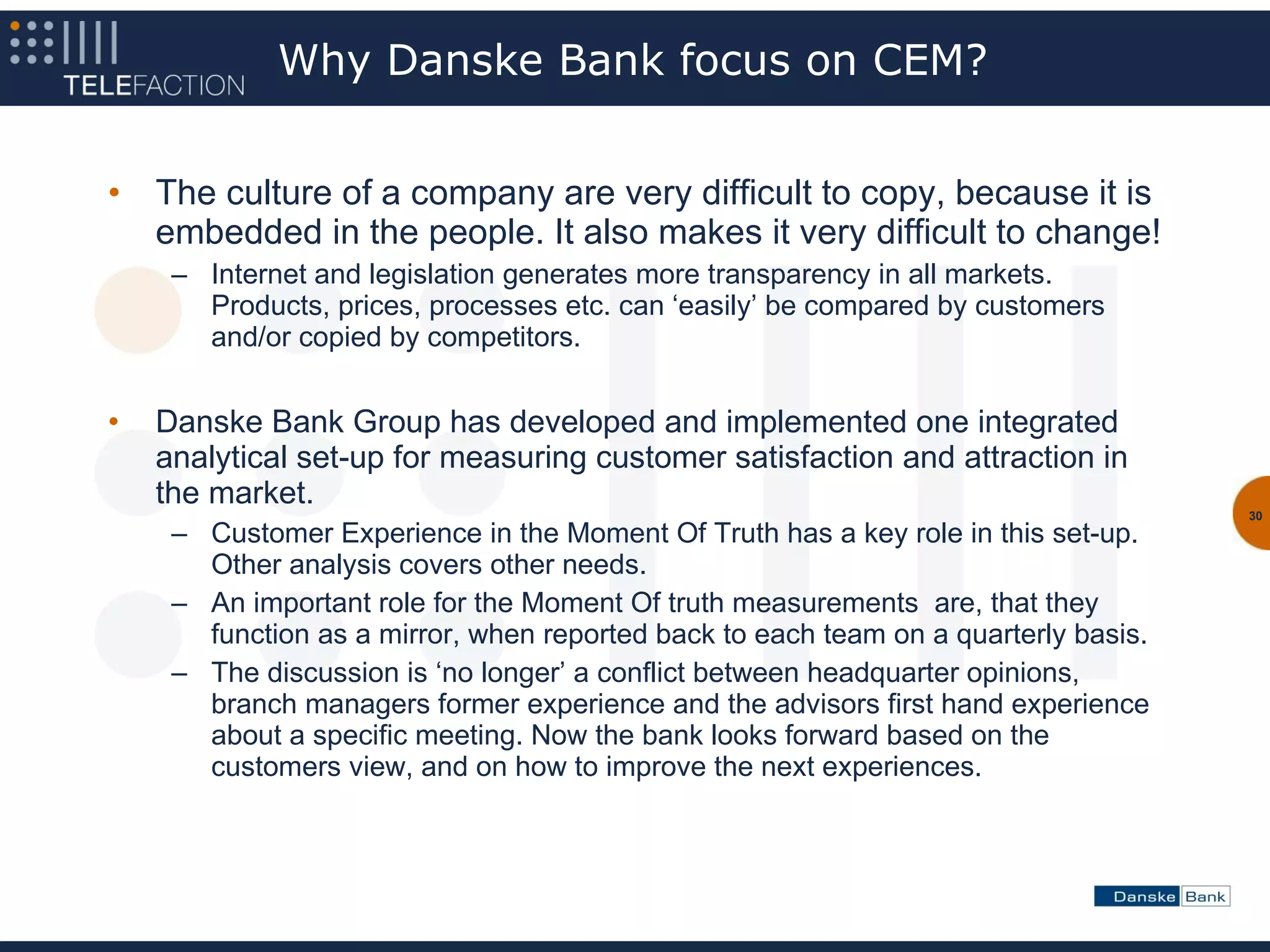 Why Danske Bank focus on CEM?


•   The culture of a company are very difficult to copy, because it is
    embedded in the people. It also makes it very difficult to change!
     – Internet and legislation generates more transparency in all markets.
       Products, prices, processes etc. can ‘easily’ be compared by customers
       and/or copied by competitors.


•   Danske Bank Group has developed and implemented one integrated
    analytical set-up for measuring customer satisfaction and attraction in
    the market.
                                                                                     30
     – Customer Experience in the Moment Of Truth has a key role in this set-up.
       Other analysis covers other needs.
     – An important role for the Moment Of truth measurements are, that they
       function as a mirror, when reported back to each team on a quarterly basis.
     – The discussion is ‘no longer’ a conflict between headquarter opinions,
       branch managers former experience and the advisors first hand experience
       about a specific meeting. Now the bank looks forward based on the
       customers view, and on how to improve the next experiences.
 