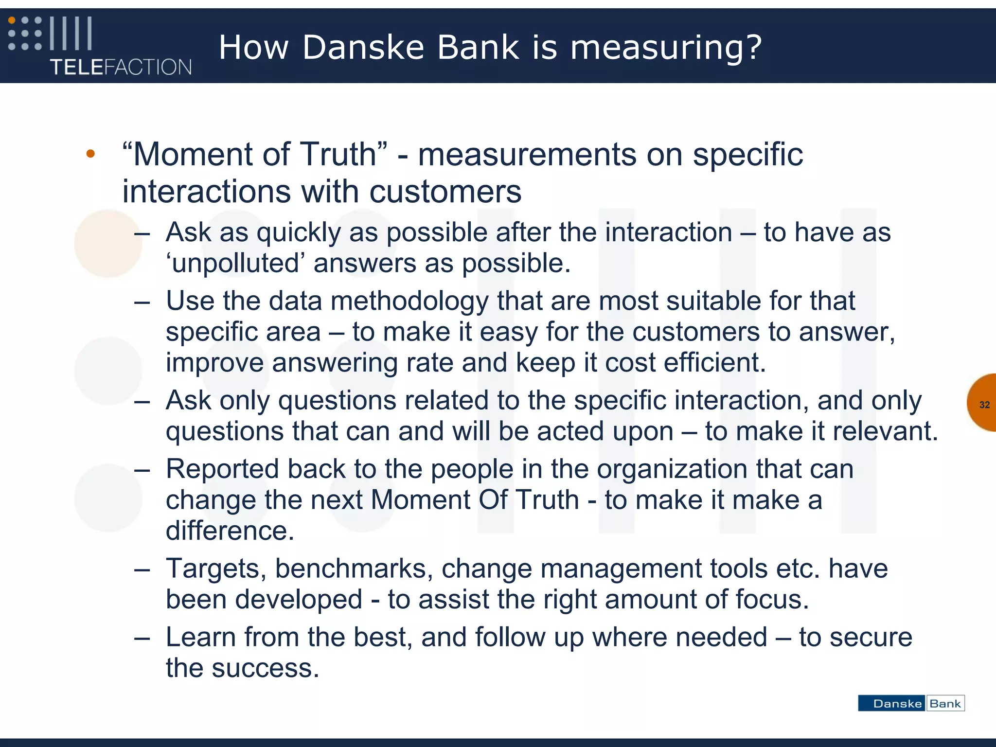 How Danske Bank is measuring?


• “Moment of Truth” - measurements on specific
  interactions with customers
   – Ask as quickly as possible after the interaction – to have as
     ‘unpolluted’ answers as possible.
   – Use the data methodology that are most suitable for that
     specific area – to make it easy for the customers to answer,
     improve answering rate and keep it cost efficient.
   – Ask only questions related to the specific interaction, and only   32


     questions that can and will be acted upon – to make it relevant.
   – Reported back to the people in the organization that can
     change the next Moment Of Truth - to make it make a
     difference.
   – Targets, benchmarks, change management tools etc. have
     been developed - to assist the right amount of focus.
   – Learn from the best, and follow up where needed – to secure
     the success.
 