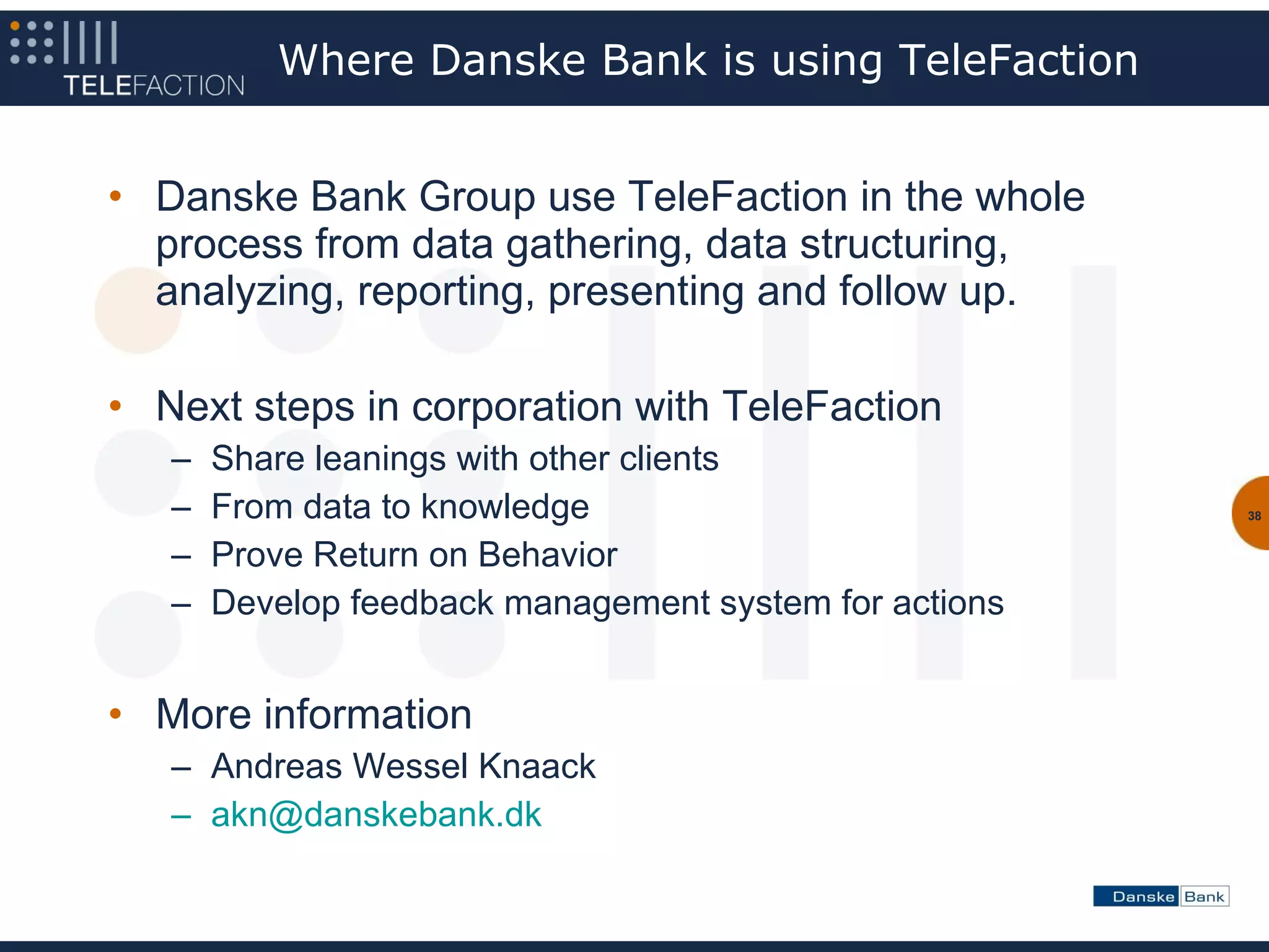 Where Danske Bank is using TeleFaction


• Danske Bank Group use TeleFaction in the whole
  process from data gathering, data structuring,
  analyzing, reporting, presenting and follow up.

• Next steps in corporation with TeleFaction
   –   Share leanings with other clients
   –   From data to knowledge                           38


   –   Prove Return on Behavior
   –   Develop feedback management system for actions


• More information
   – Andreas Wessel Knaack
   – akn@danskebank.dk
 