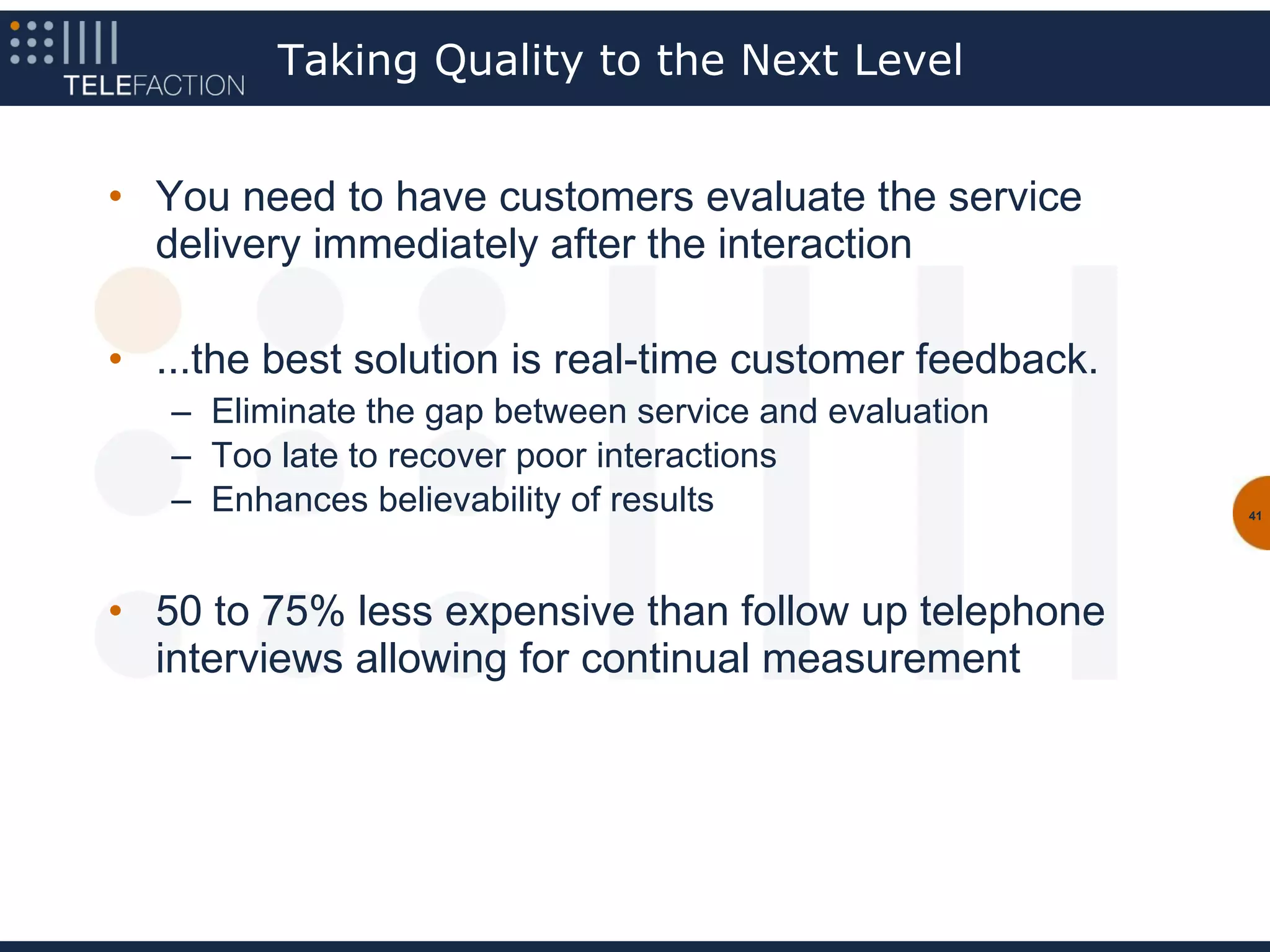 Taking Quality to the Next Level


• You need to have customers evaluate the service
  delivery immediately after the interaction

• ...the best solution is real-time customer feedback.
   – Eliminate the gap between service and evaluation
   – Too late to recover poor interactions
   – Enhances believability of results                   41




• 50 to 75% less expensive than follow up telephone
  interviews allowing for continual measurement
 