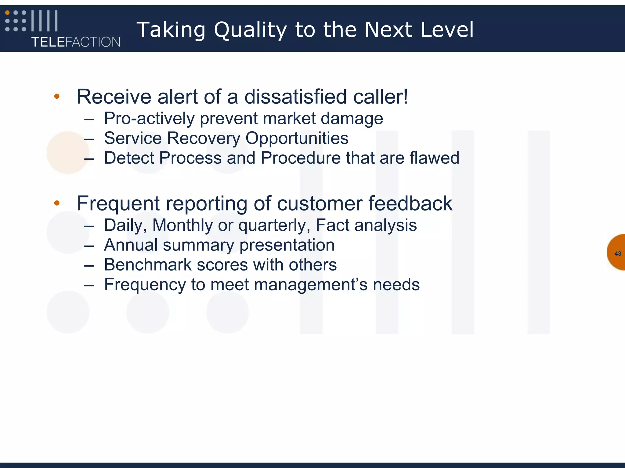Taking Quality to the Next Level


• Receive alert of a dissatisfied caller!
   – Pro-actively prevent market damage
   – Service Recovery Opportunities
   – Detect Process and Procedure that are flawed

• Frequent reporting of customer feedback
   –   Daily, Monthly or quarterly, Fact analysis
   –   Annual summary presentation                  43

   –   Benchmark scores with others
   –   Frequency to meet management’s needs
 