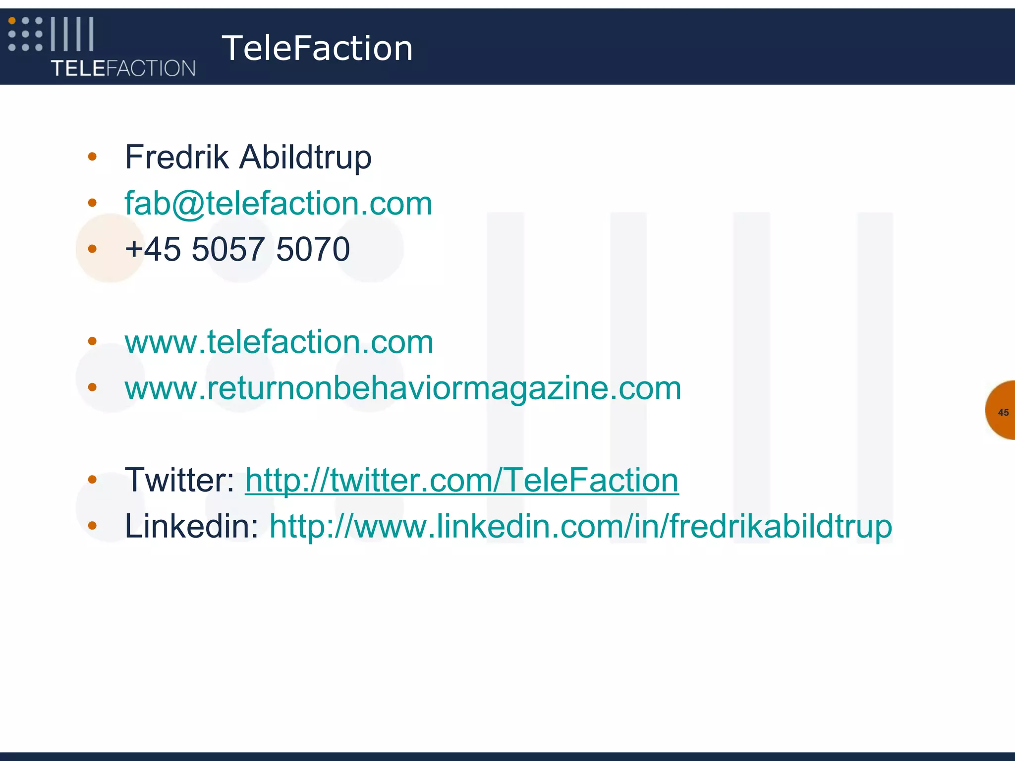 TeleFaction


• Fredrik Abildtrup
• fab@telefaction.com
• +45 5057 5070

• www.telefaction.com
• www.returnonbehaviormagazine.com                        45




• Twitter: http://twitter.com/TeleFaction
• Linkedin: http://www.linkedin.com/in/fredrikabildtrup
 